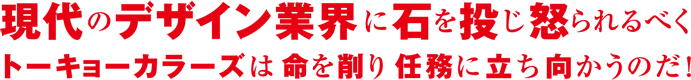 現代のデザイン業界に石を投じ 怒られるべく トーキョーカラーズは命を削り 任務に立ち向かうのだ!